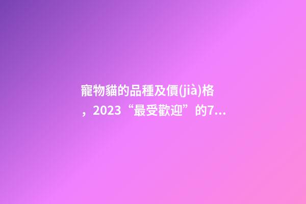 寵物貓的品種及價(jià)格，2023“最受歡迎”的7種貓